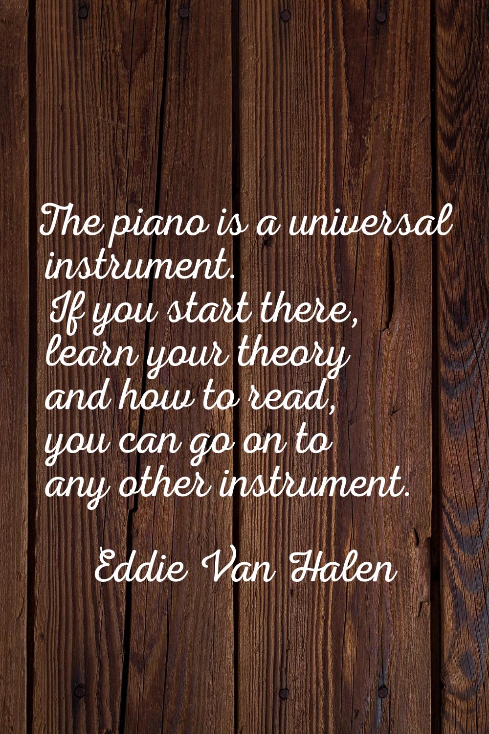The piano is a universal instrument. If you start there, learn your theory and how to read, you can