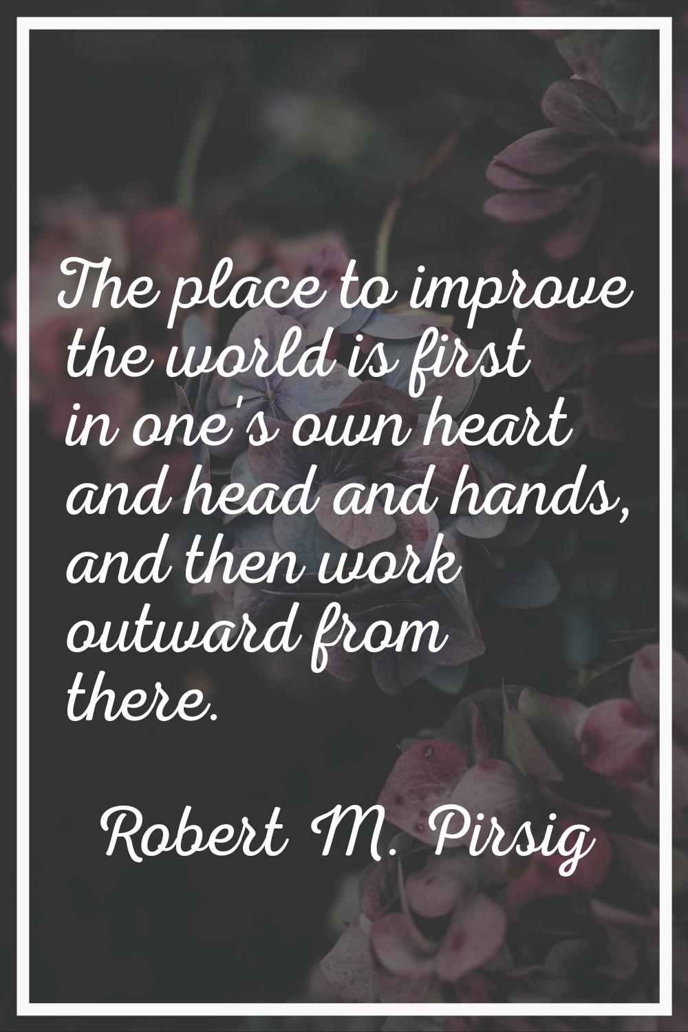 The place to improve the world is first in one's own heart and head and hands, and then work outwar