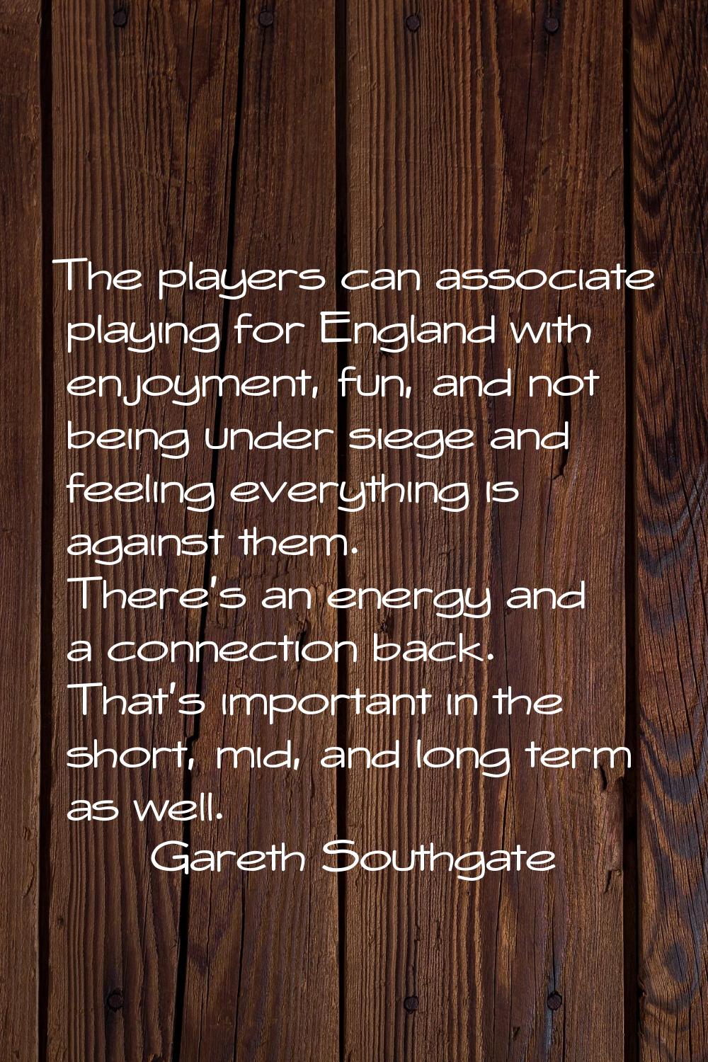 The players can associate playing for England with enjoyment, fun, and not being under siege and fe