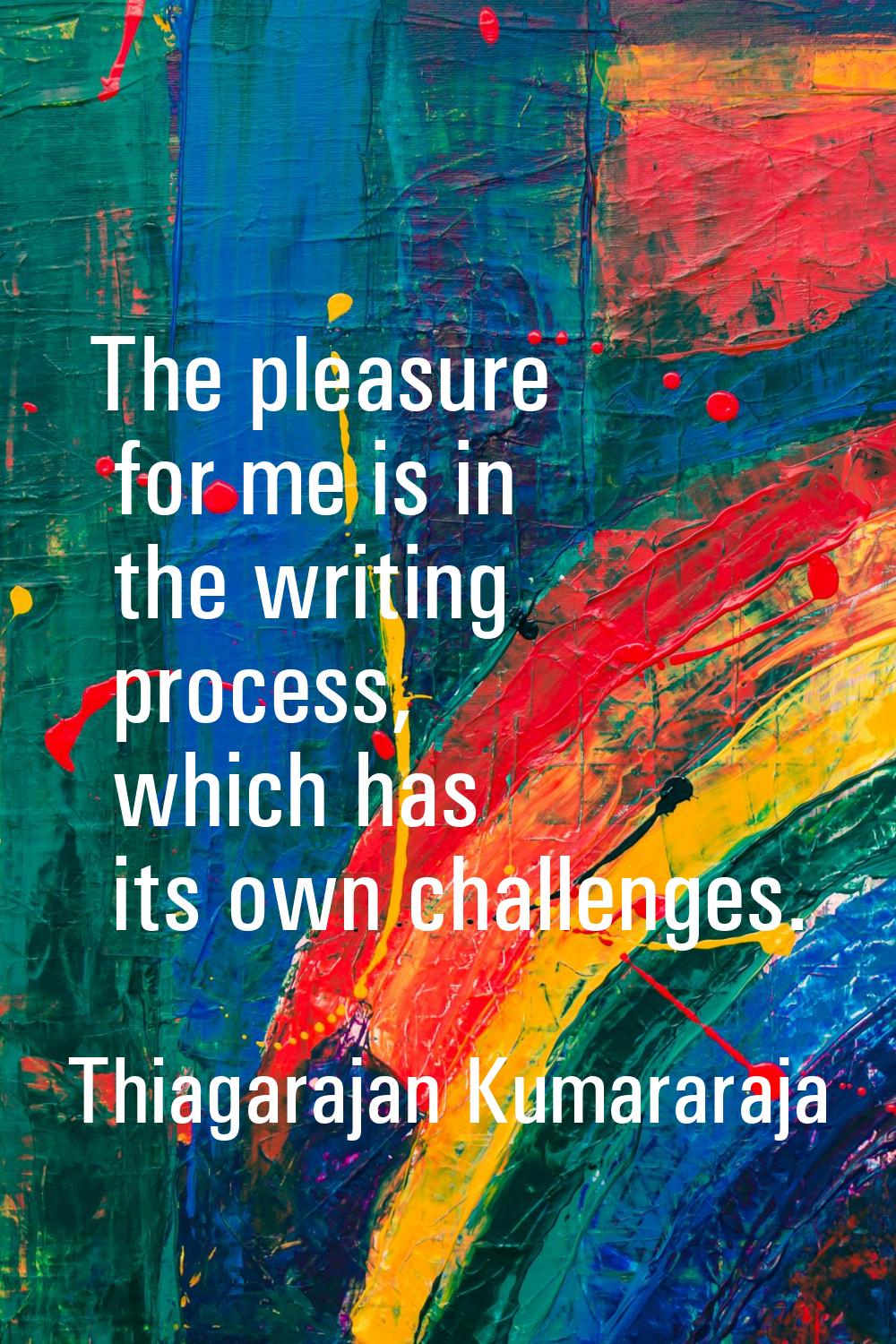 The pleasure for me is in the writing process, which has its own challenges.
