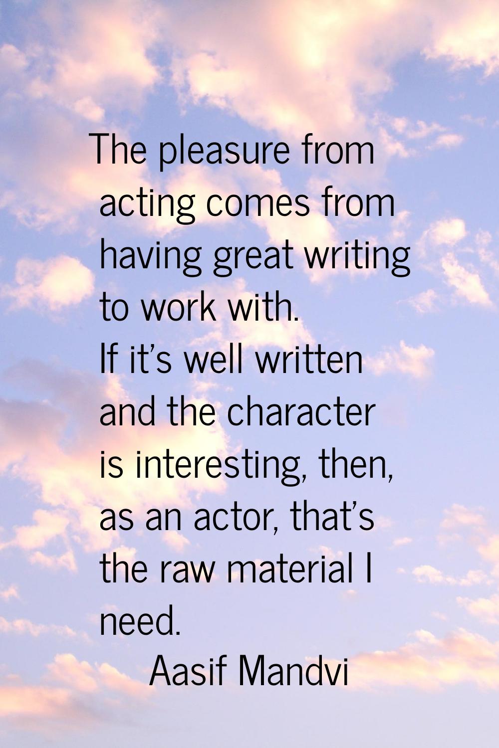 The pleasure from acting comes from having great writing to work with. If it's well written and the