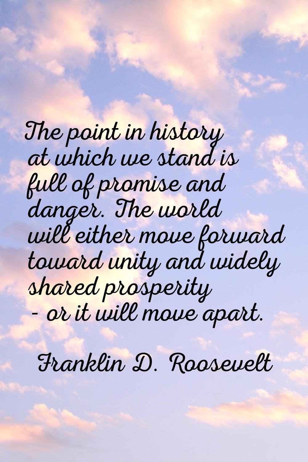 The point in history at which we stand is full of promise and danger. The world will either move fo