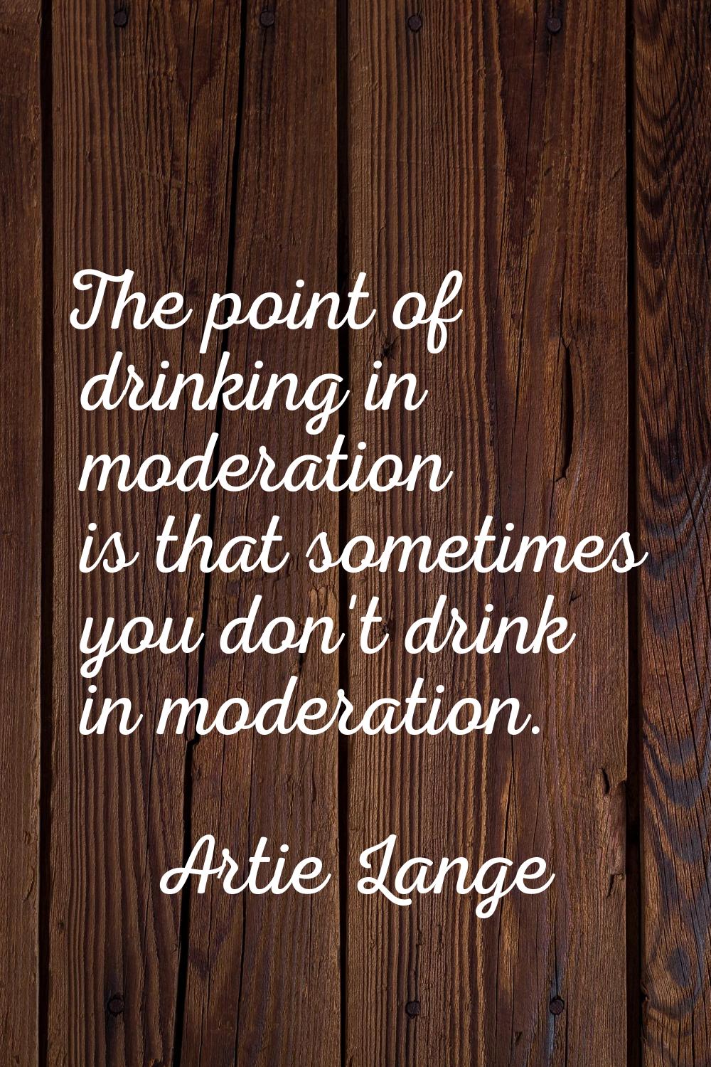 The point of drinking in moderation is that sometimes you don't drink in moderation.