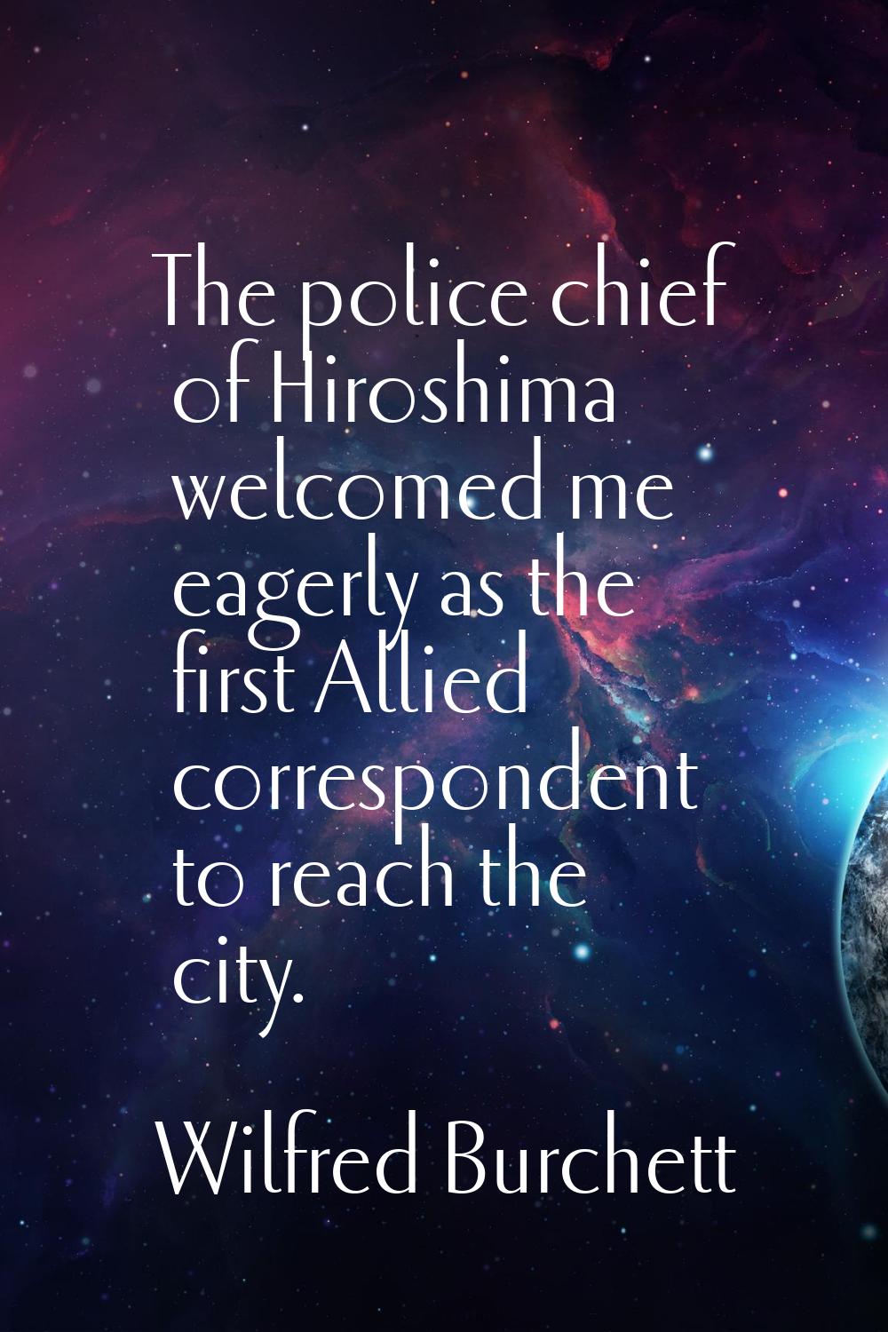 The police chief of Hiroshima welcomed me eagerly as the first Allied correspondent to reach the ci