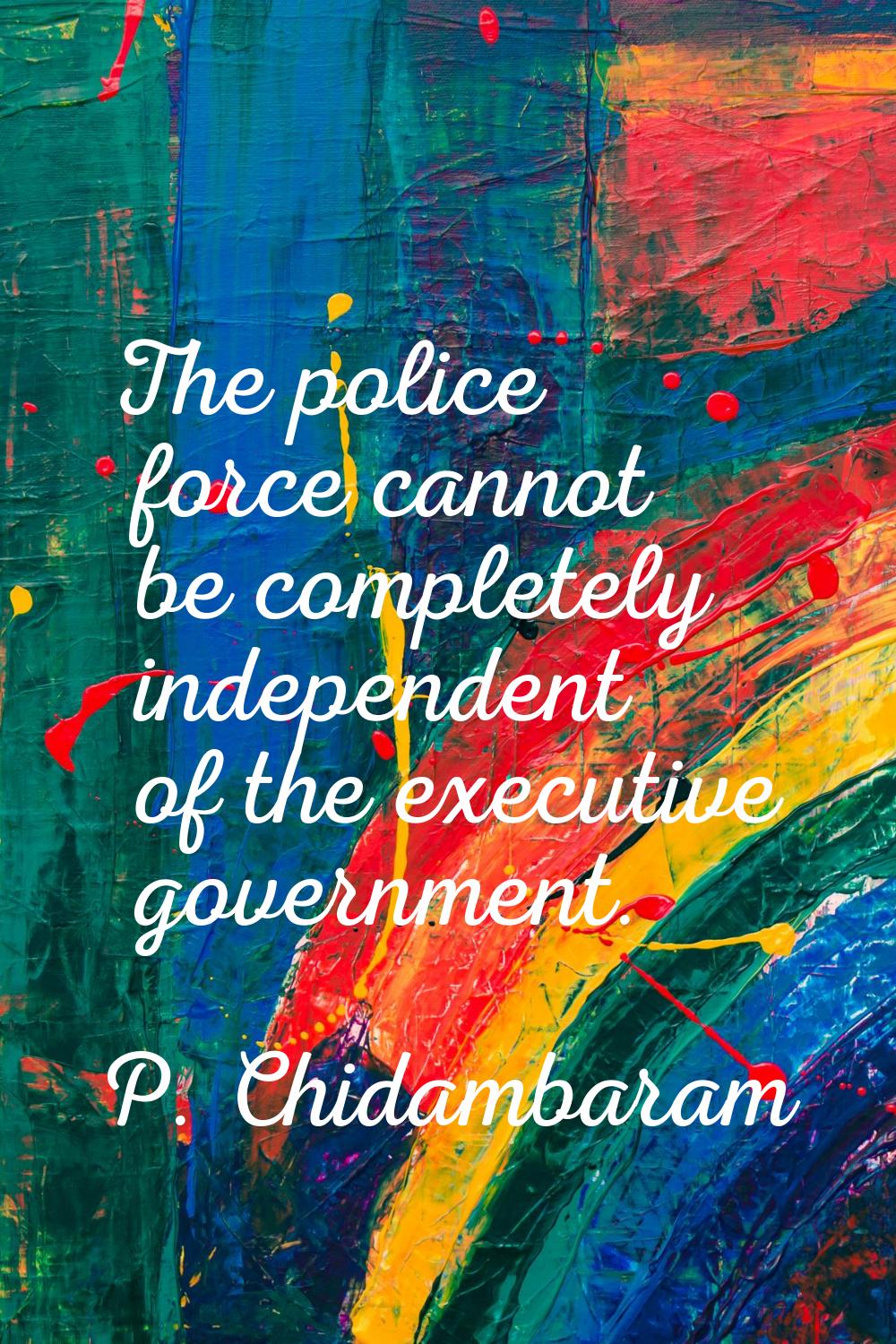 The police force cannot be completely independent of the executive government.