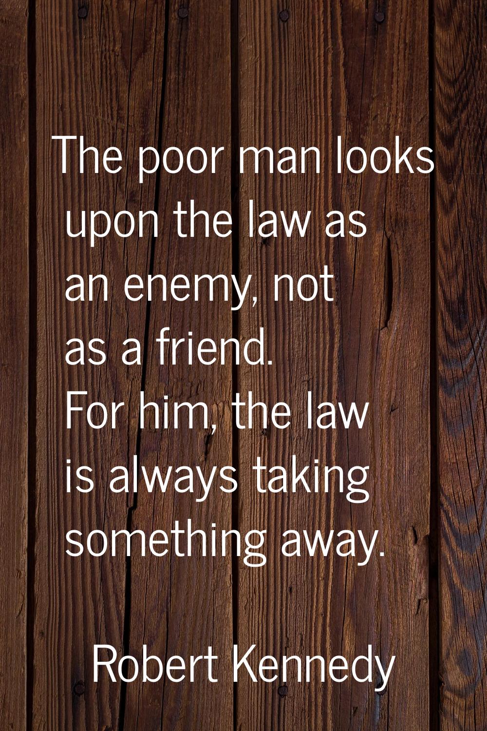 The poor man looks upon the law as an enemy, not as a friend. For him, the law is always taking som