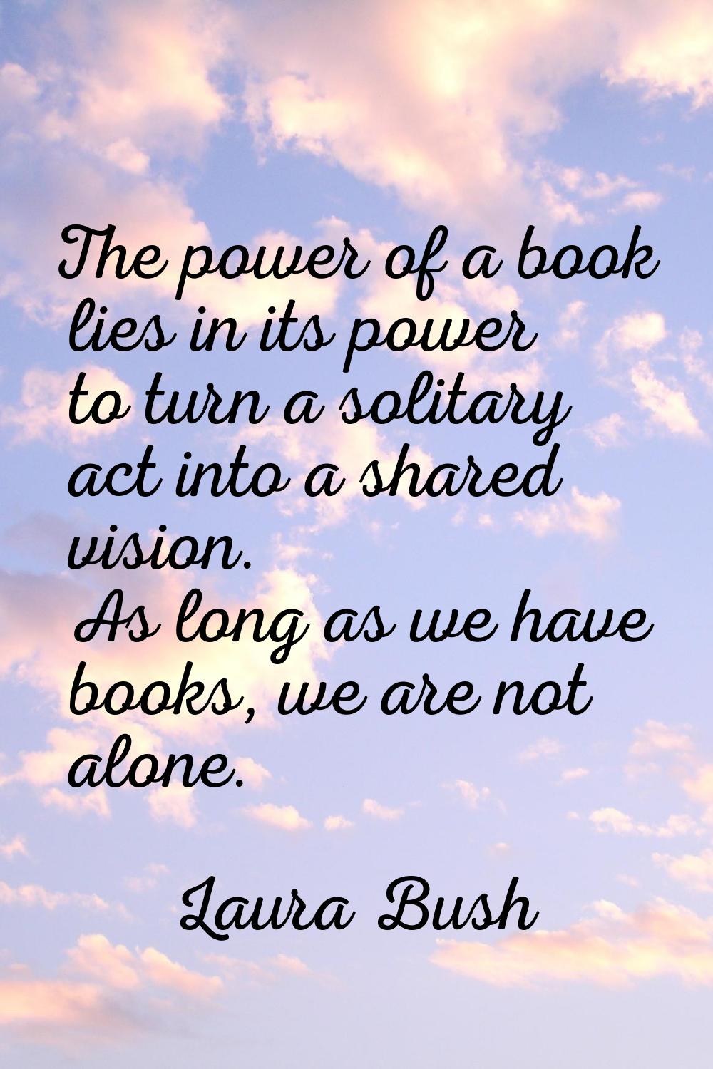 The power of a book lies in its power to turn a solitary act into a shared vision. As long as we ha