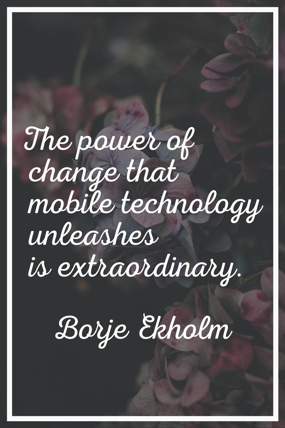 The power of change that mobile technology unleashes is extraordinary.