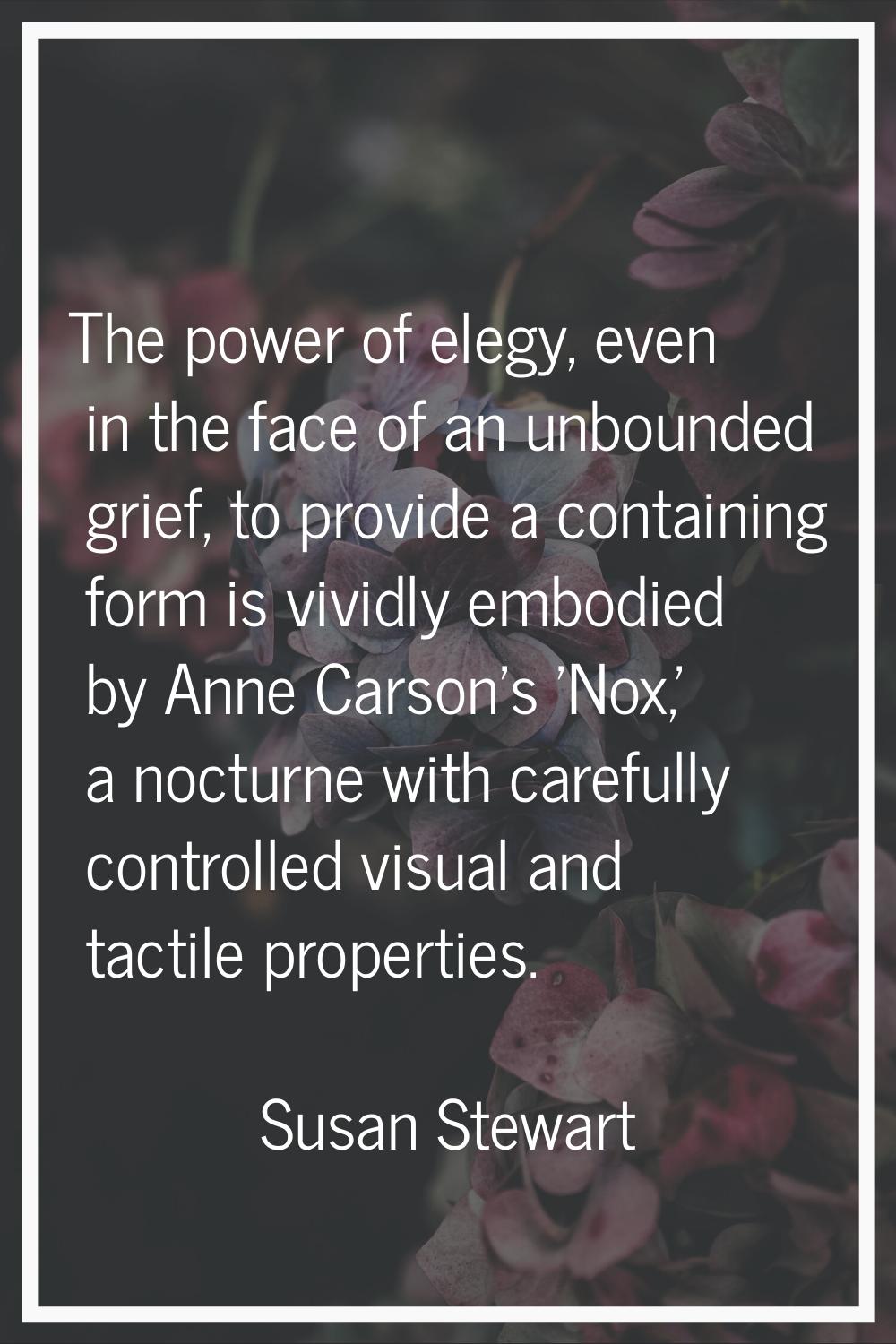 The power of elegy, even in the face of an unbounded grief, to provide a containing form is vividly