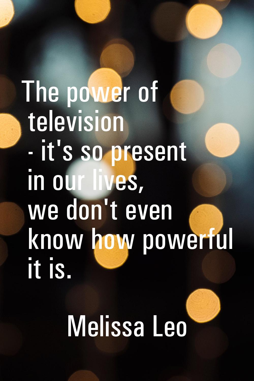 The power of television - it's so present in our lives, we don't even know how powerful it is.