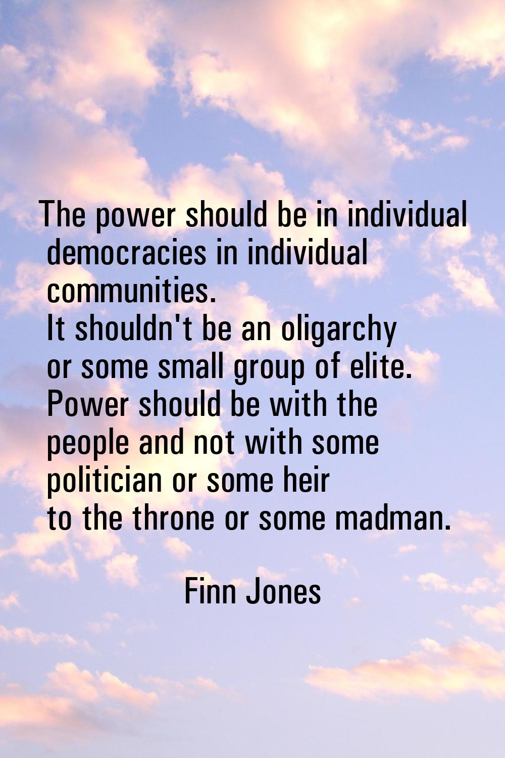 The power should be in individual democracies in individual communities. It shouldn't be an oligarc