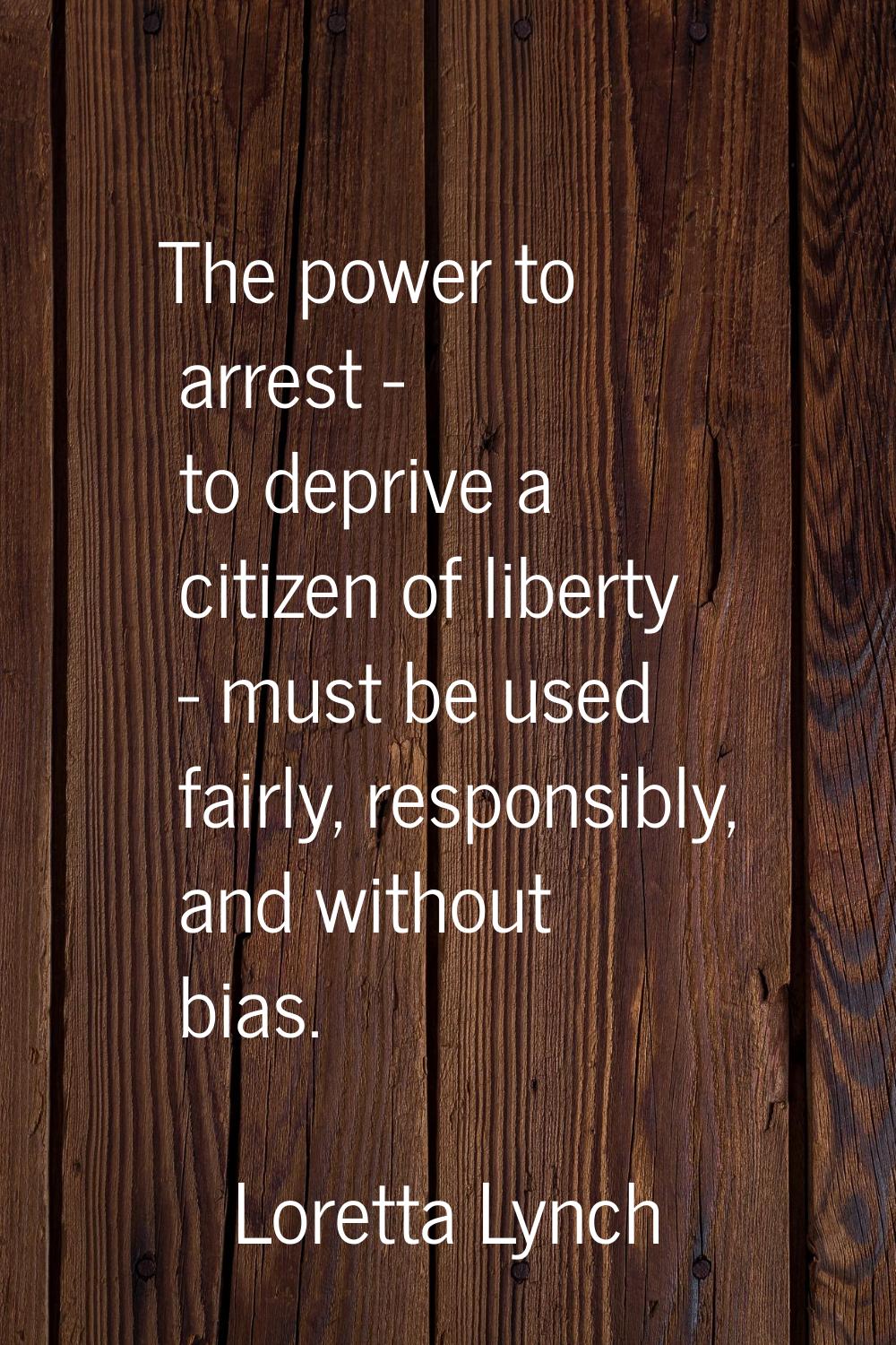 The power to arrest - to deprive a citizen of liberty - must be used fairly, responsibly, and witho