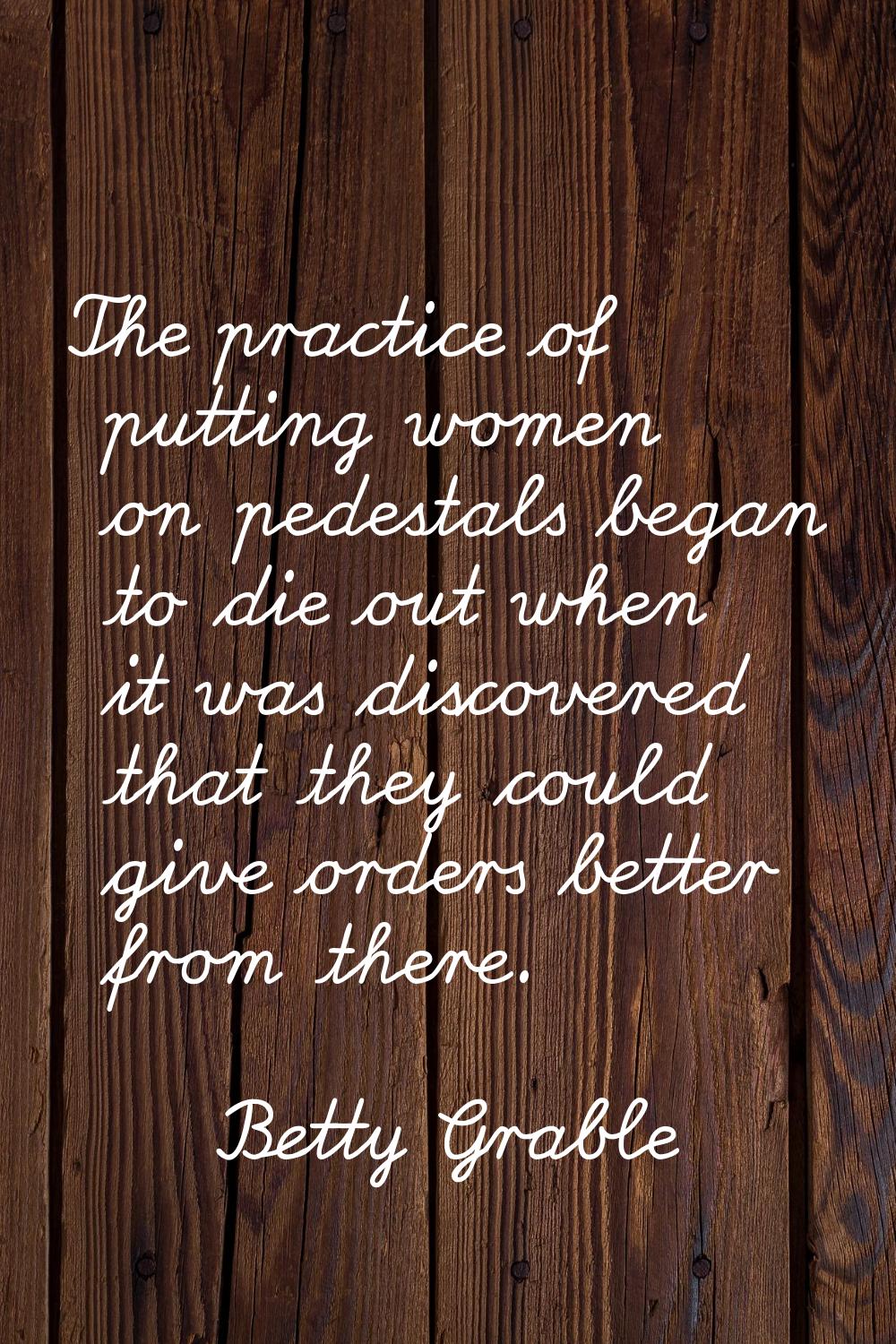 The practice of putting women on pedestals began to die out when it was discovered that they could 