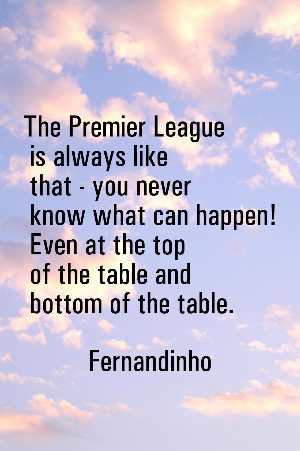The Premier League is always like that - you never know what can happen! Even at the top of the tab