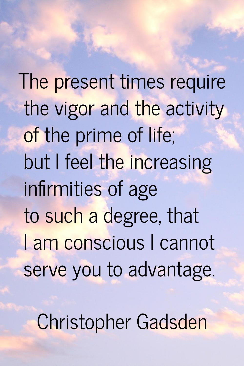 The present times require the vigor and the activity of the prime of life; but I feel the increasin