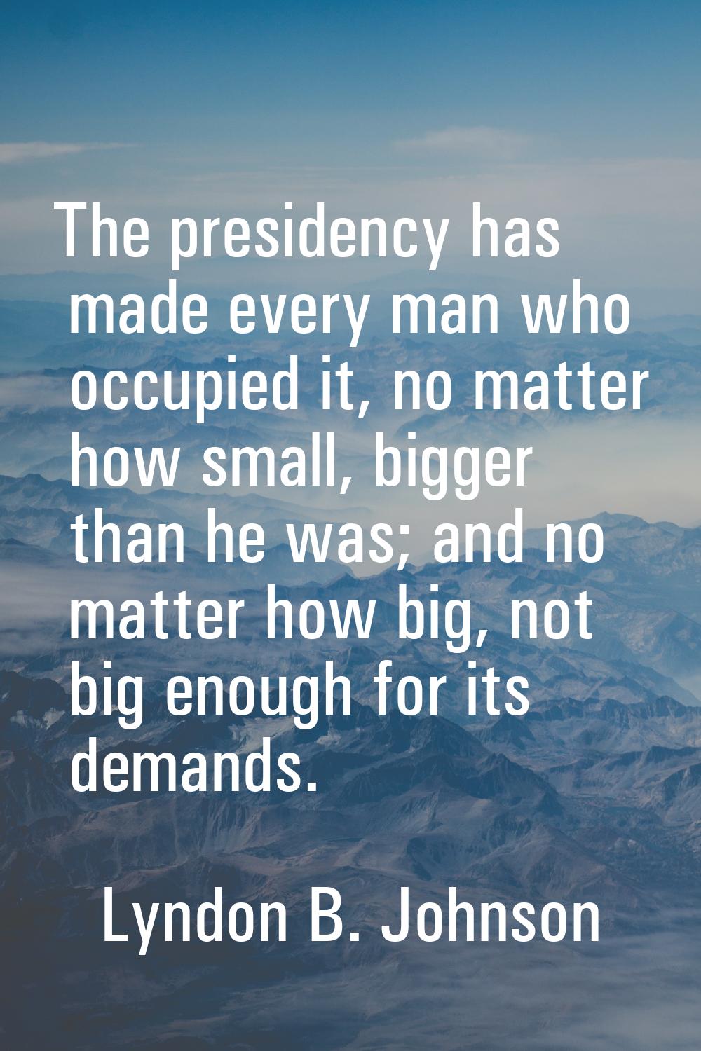 The presidency has made every man who occupied it, no matter how small, bigger than he was; and no 