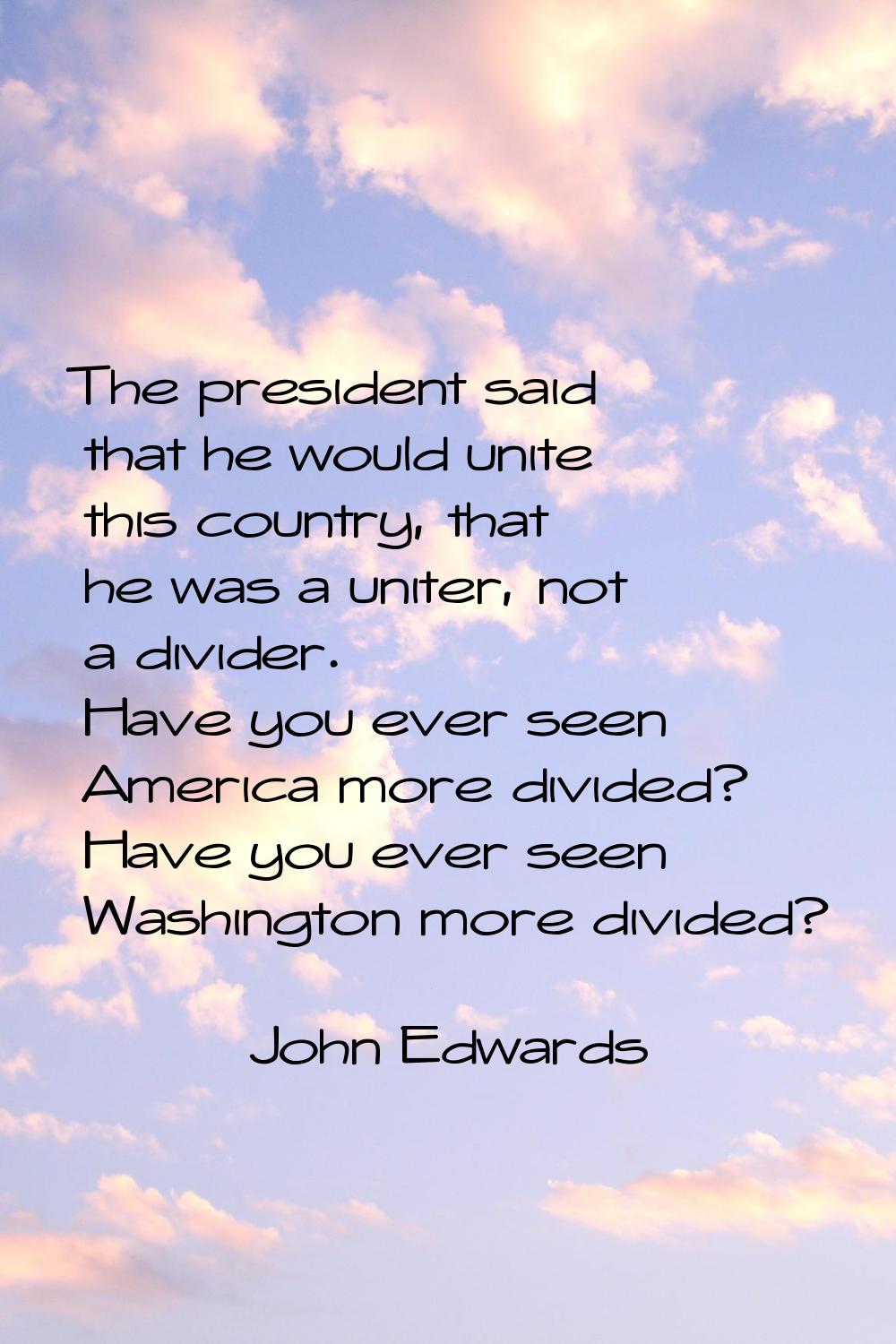 The president said that he would unite this country, that he was a uniter, not a divider. Have you 