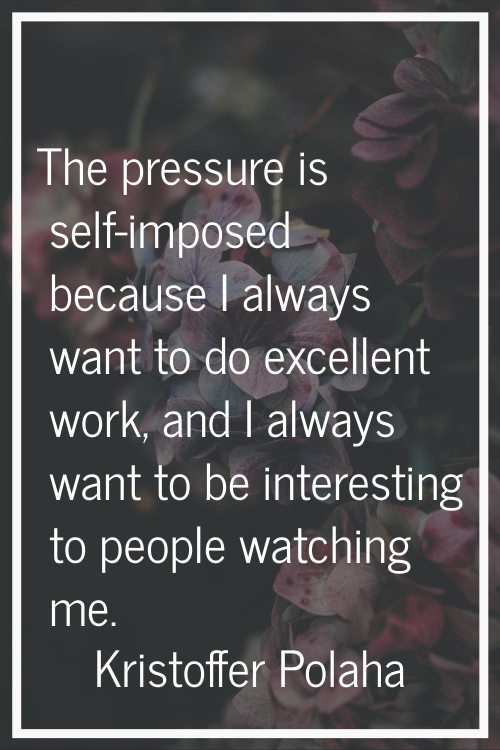 The pressure is self-imposed because I always want to do excellent work, and I always want to be in
