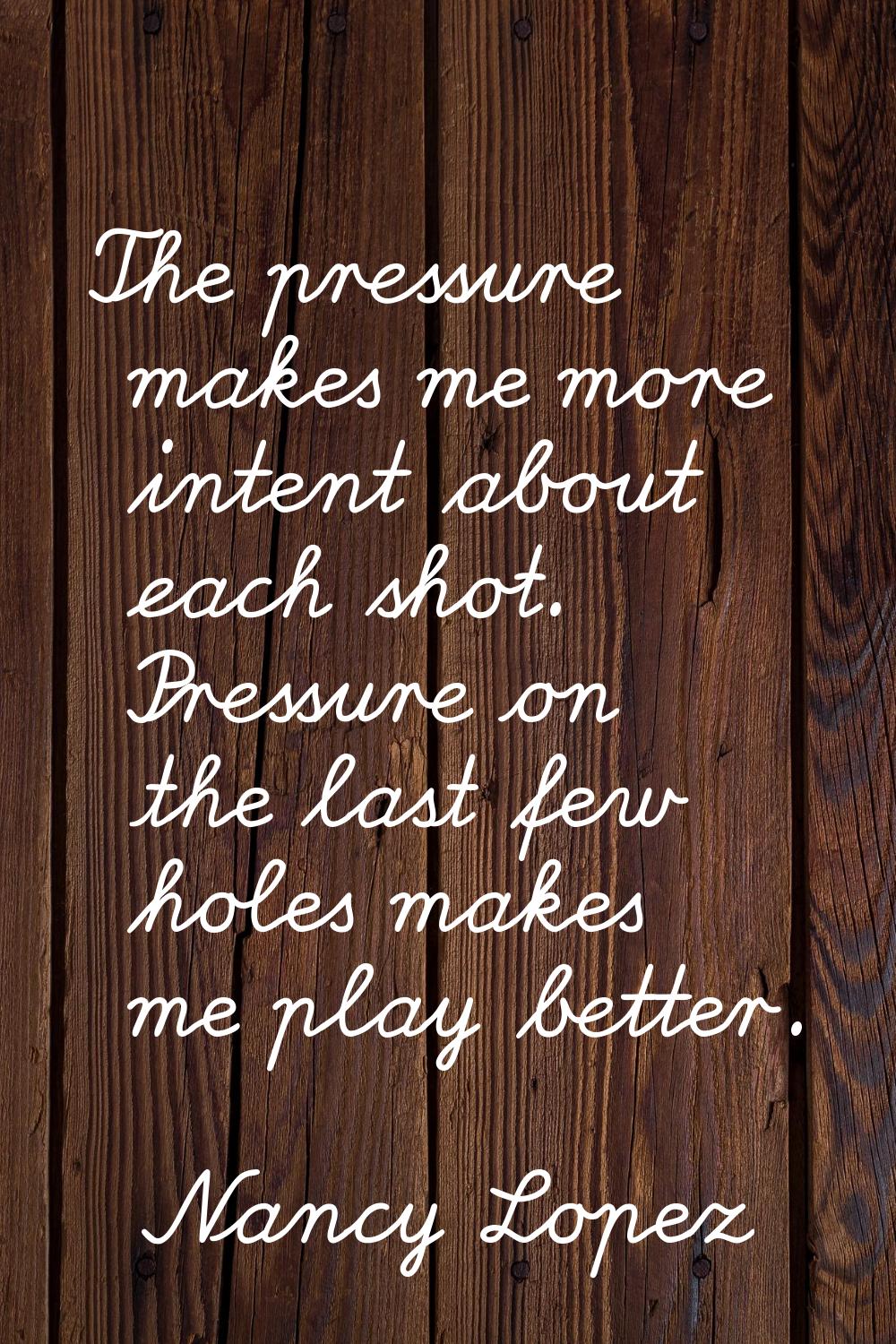 The pressure makes me more intent about each shot. Pressure on the last few holes makes me play bet