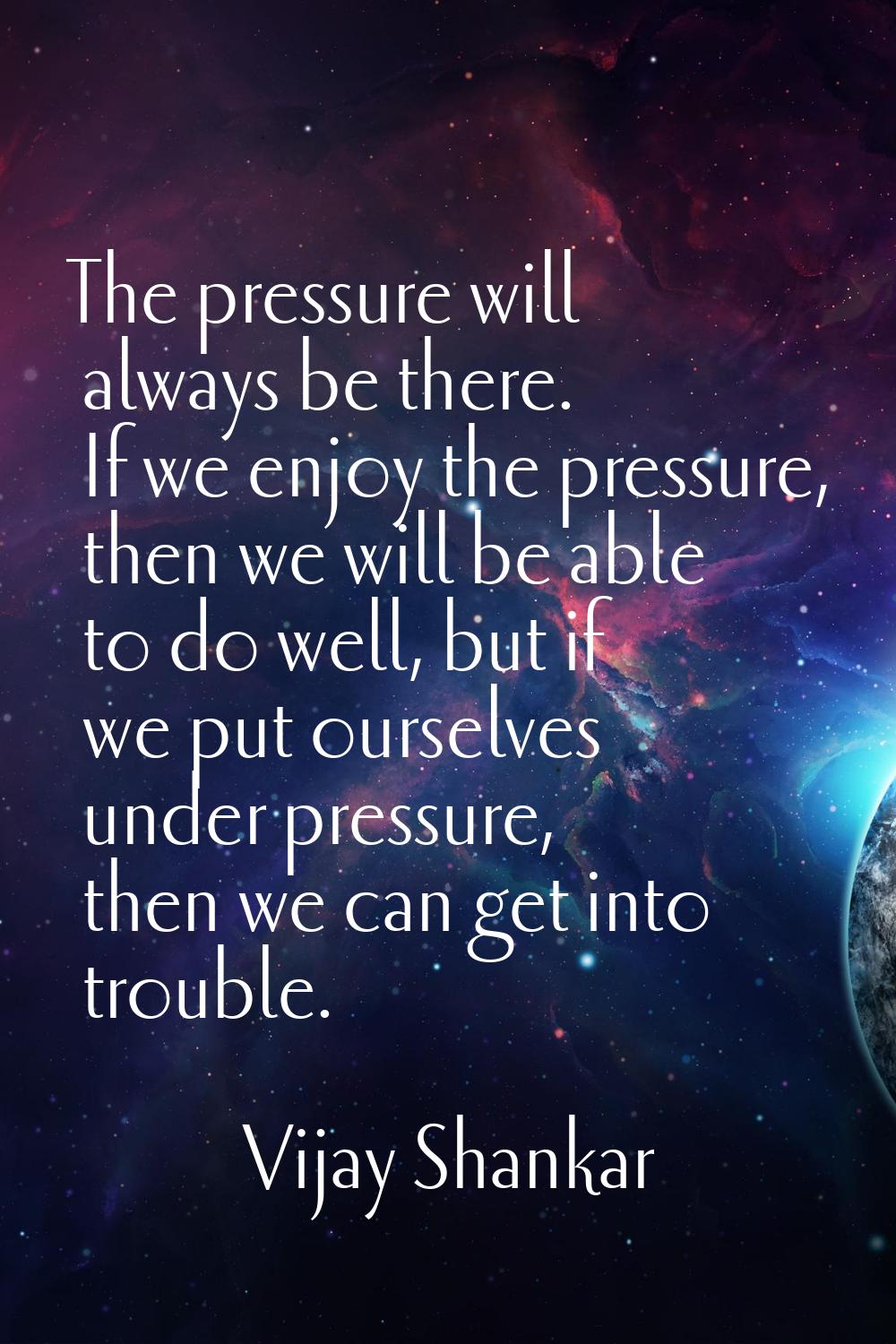 The pressure will always be there. If we enjoy the pressure, then we will be able to do well, but i