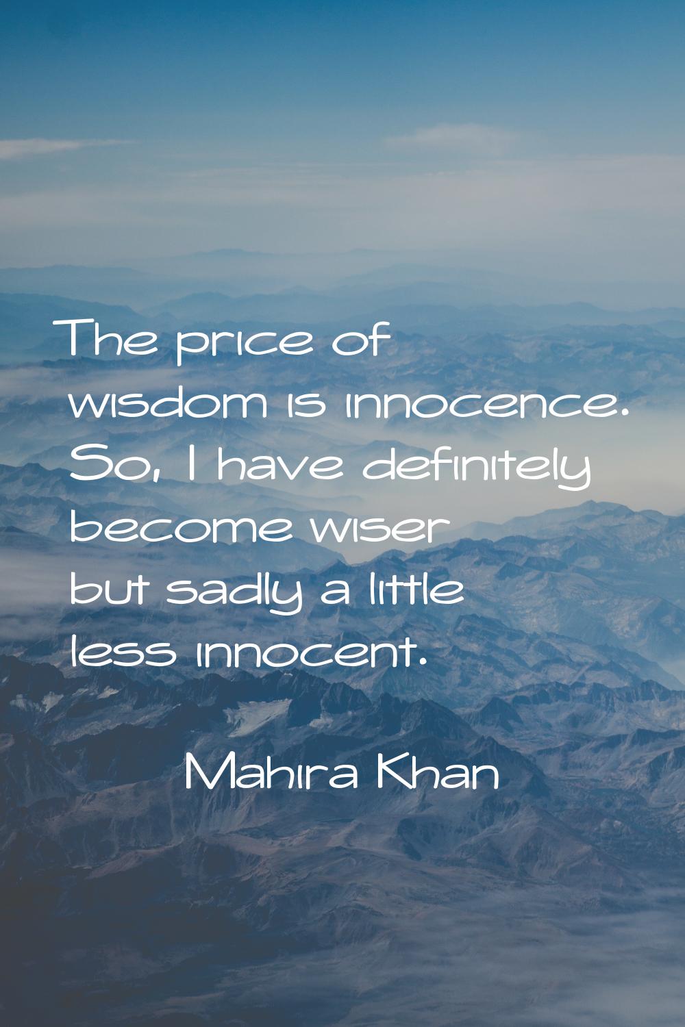 The price of wisdom is innocence. So, I have definitely become wiser but sadly a little less innoce