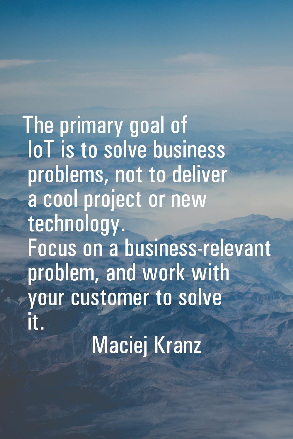 The primary goal of IoT is to solve business problems, not to deliver a cool project or new technol