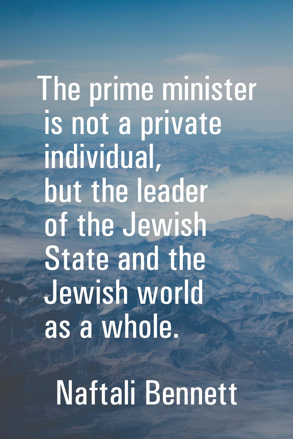 The prime minister is not a private individual, but the leader of the Jewish State and the Jewish w