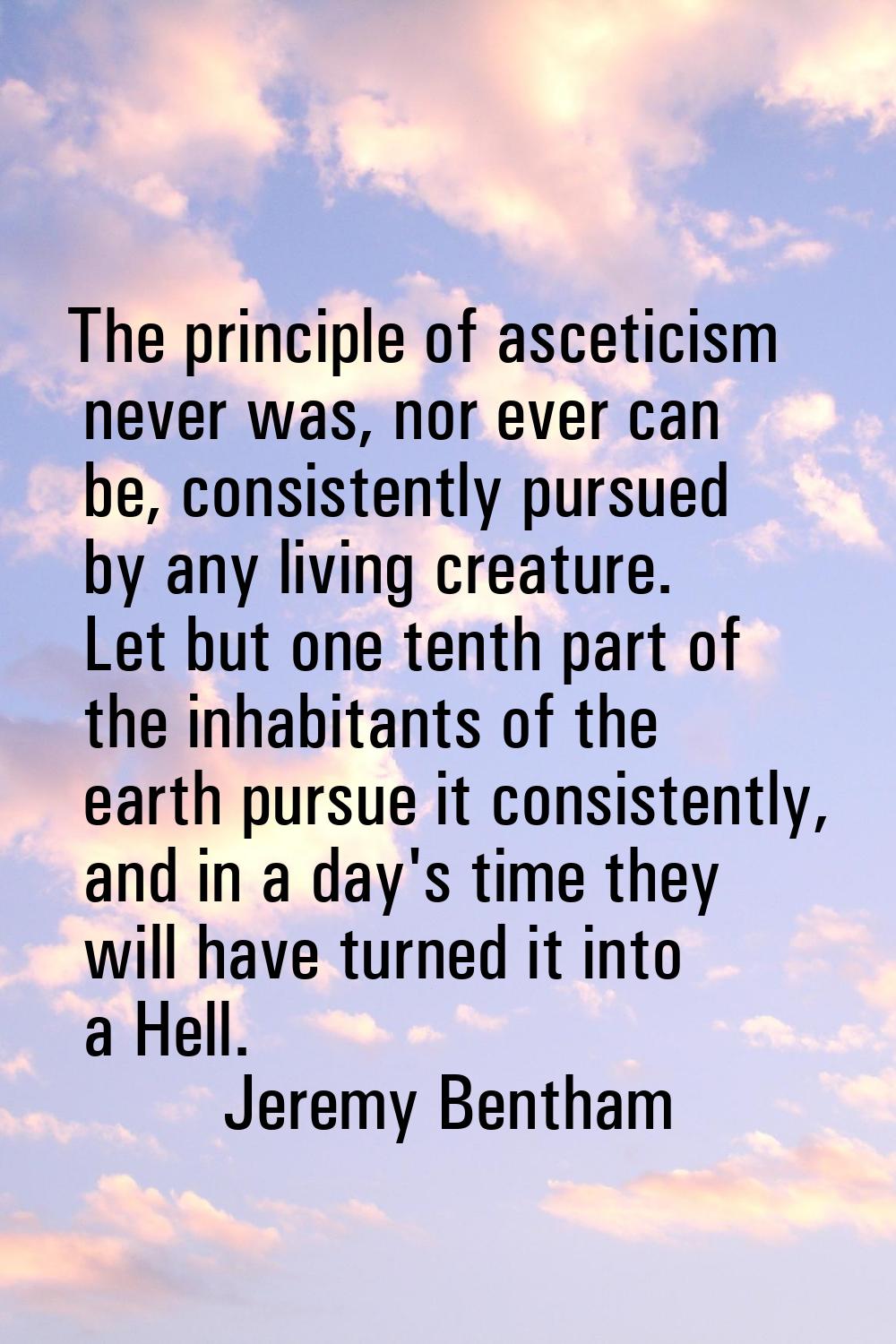 The principle of asceticism never was, nor ever can be, consistently pursued by any living creature