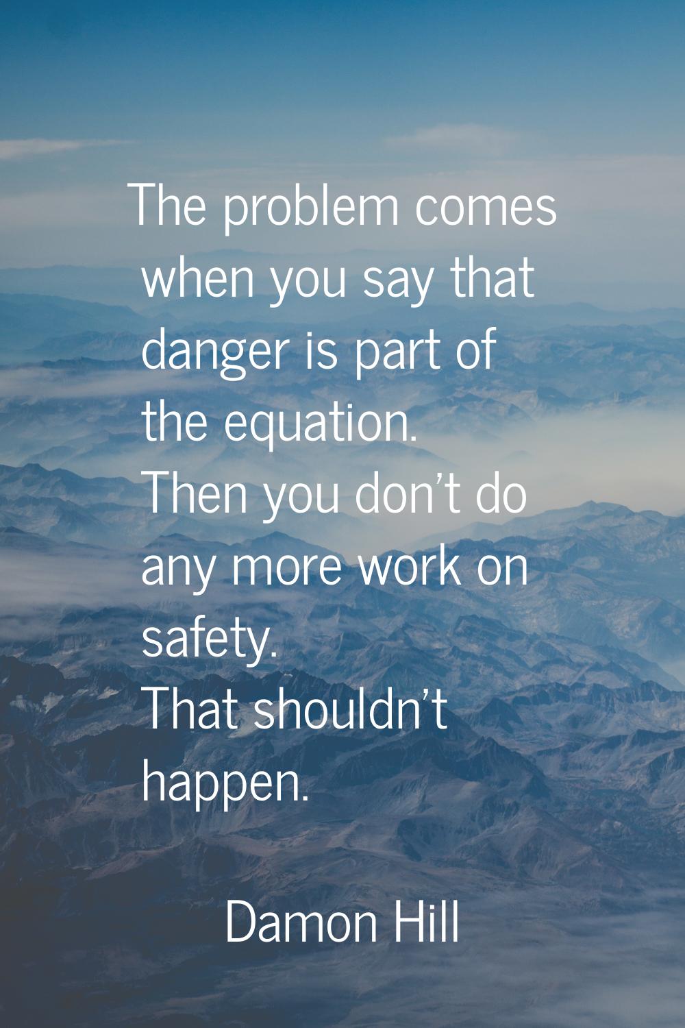 The problem comes when you say that danger is part of the equation. Then you don't do any more work