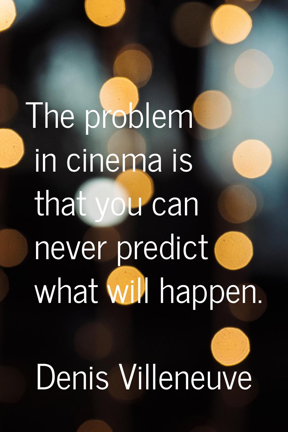 The problem in cinema is that you can never predict what will happen.
