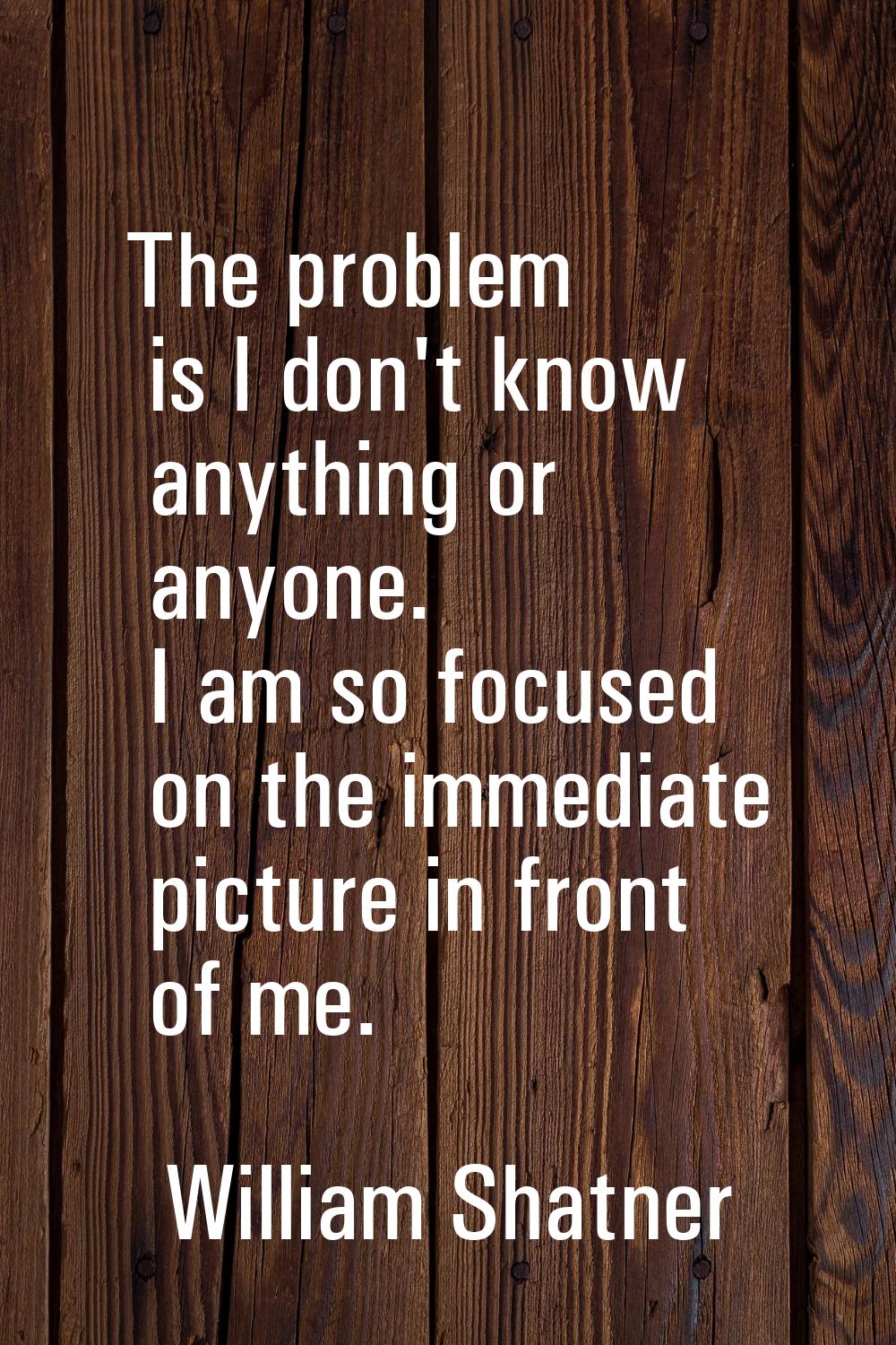 The problem is I don't know anything or anyone. I am so focused on the immediate picture in front o