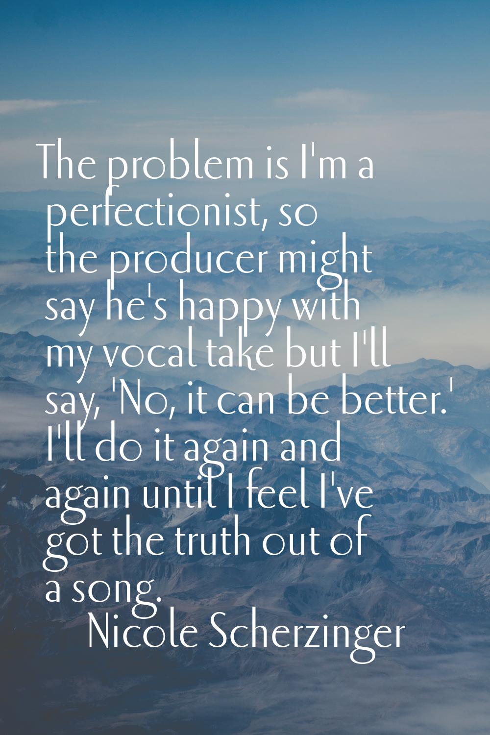 The problem is I'm a perfectionist, so the producer might say he's happy with my vocal take but I'l