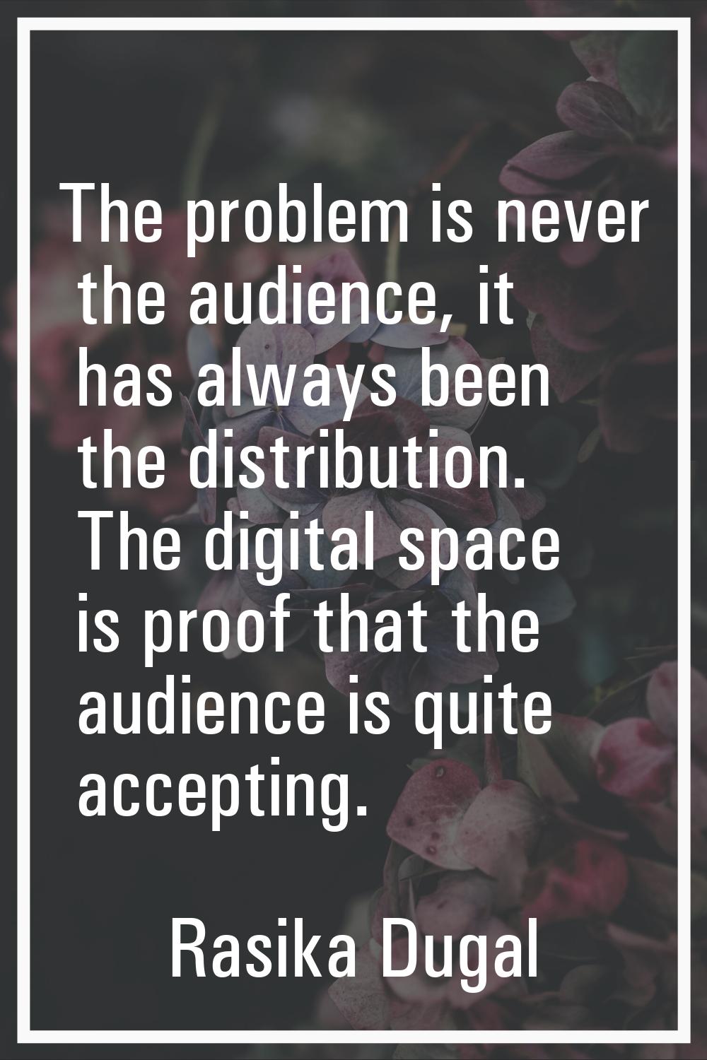 The problem is never the audience, it has always been the distribution. The digital space is proof 