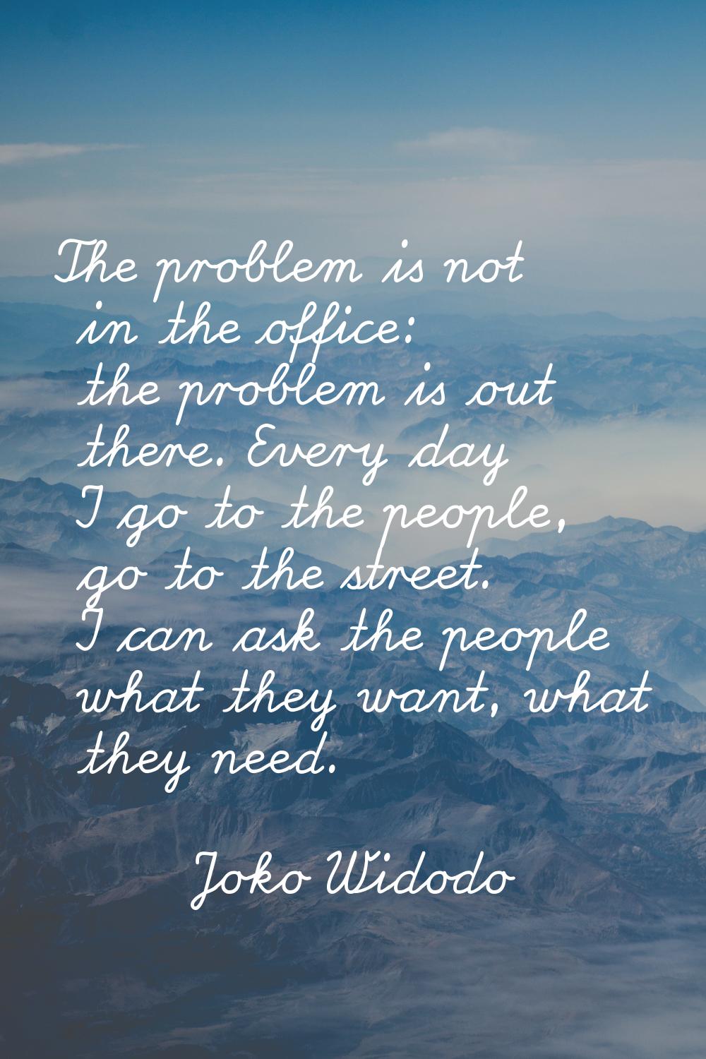 The problem is not in the office: the problem is out there. Every day I go to the people, go to the