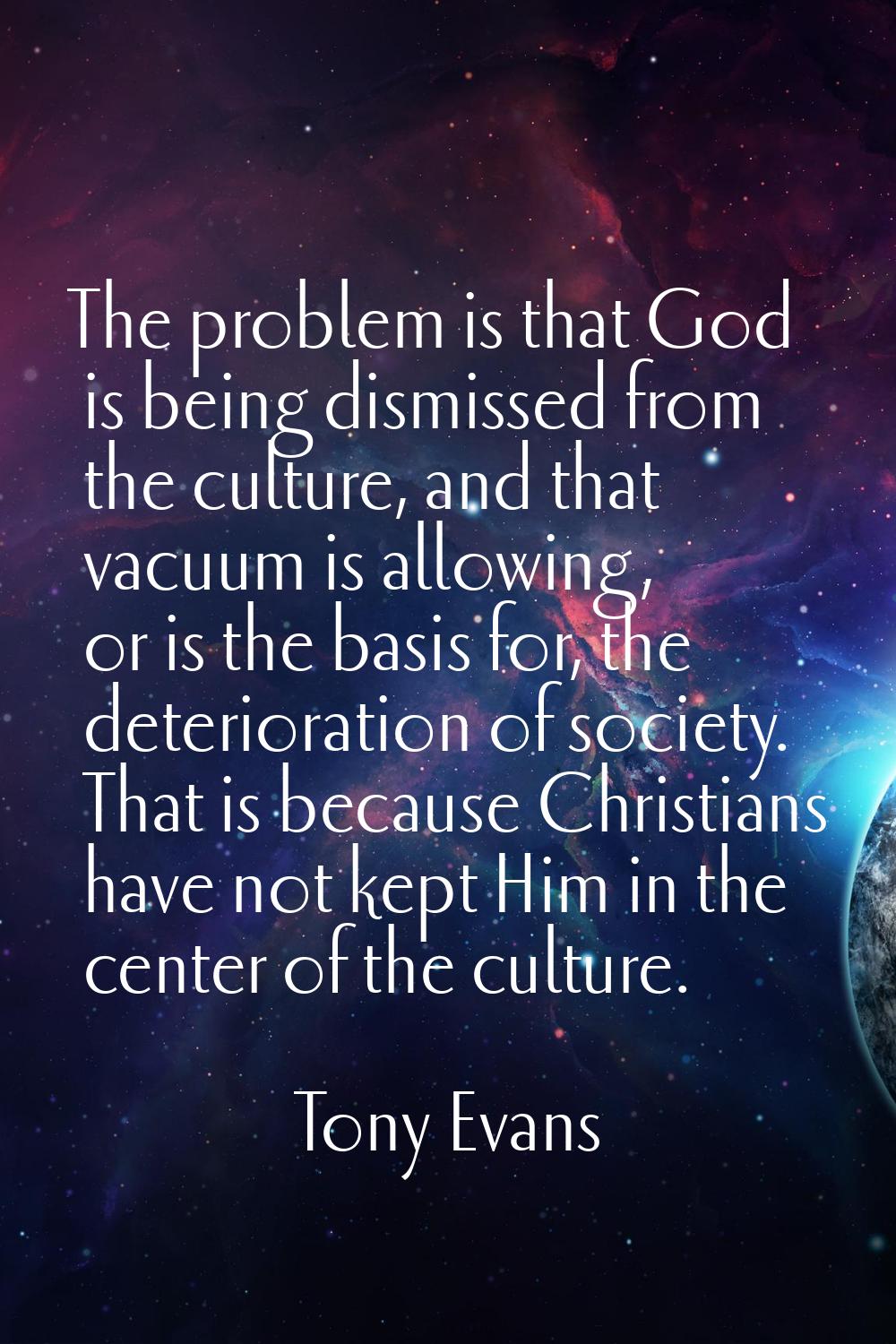 The problem is that God is being dismissed from the culture, and that vacuum is allowing, or is the