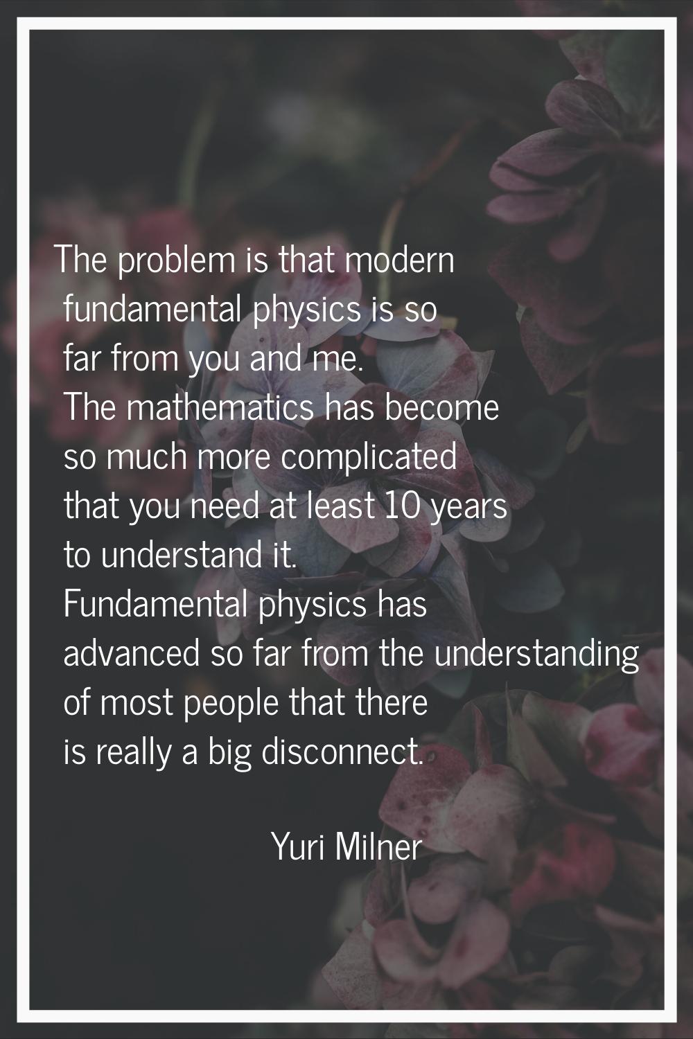 The problem is that modern fundamental physics is so far from you and me. The mathematics has becom