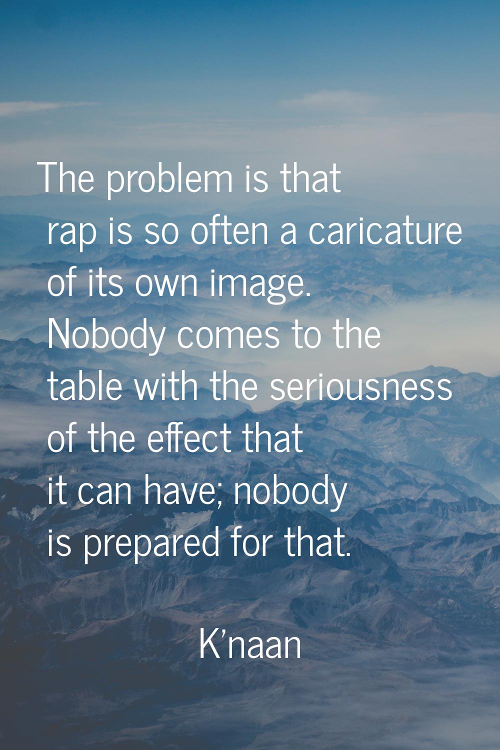 The problem is that rap is so often a caricature of its own image. Nobody comes to the table with t