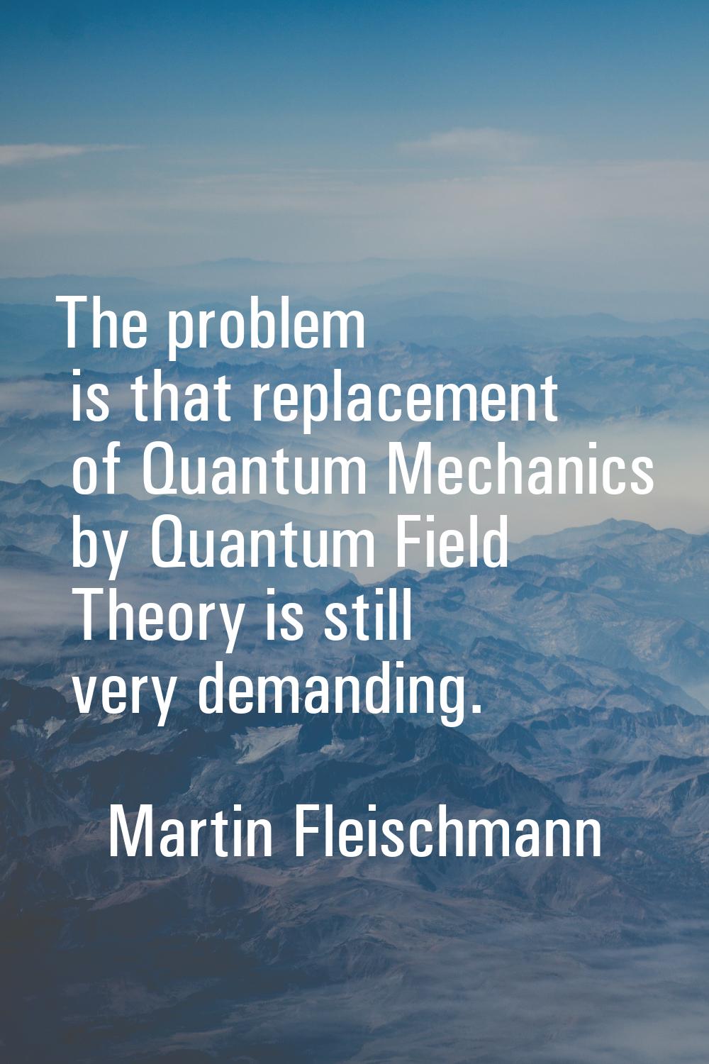 The problem is that replacement of Quantum Mechanics by Quantum Field Theory is still very demandin