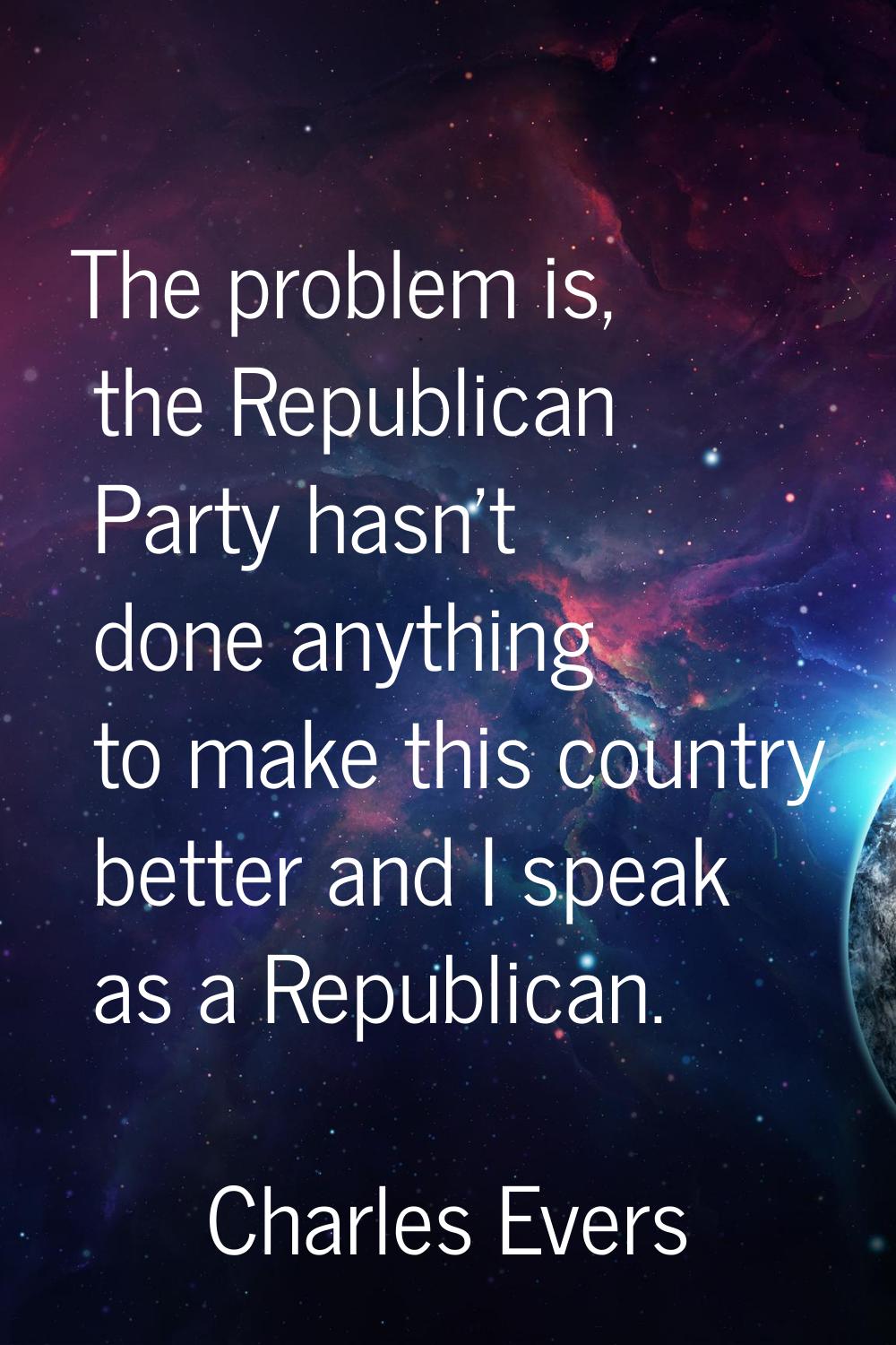 The problem is, the Republican Party hasn't done anything to make this country better and I speak a