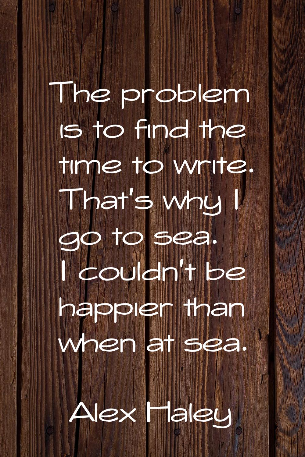 The problem is to find the time to write. That's why I go to sea. I couldn't be happier than when a