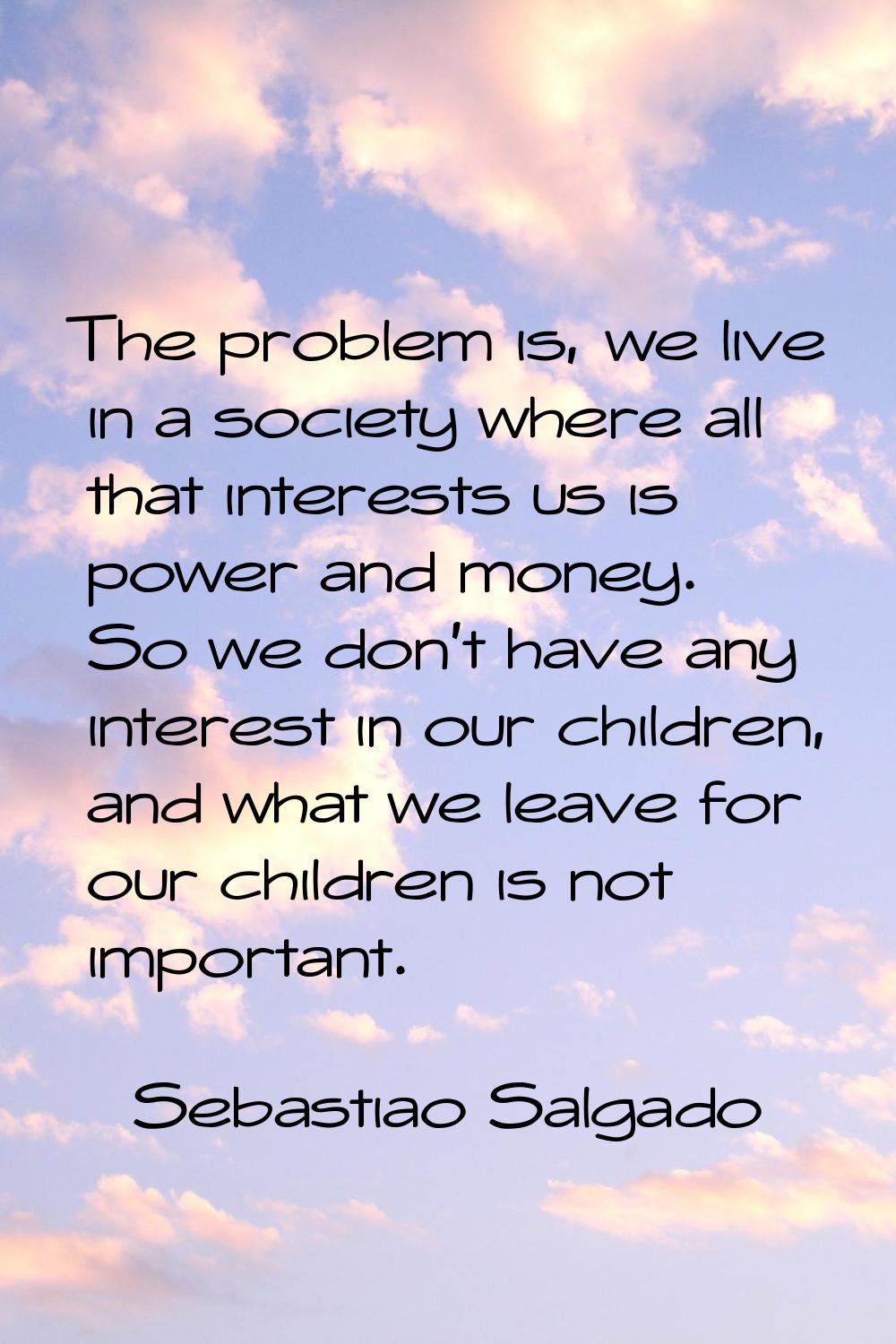 The problem is, we live in a society where all that interests us is power and money. So we don't ha