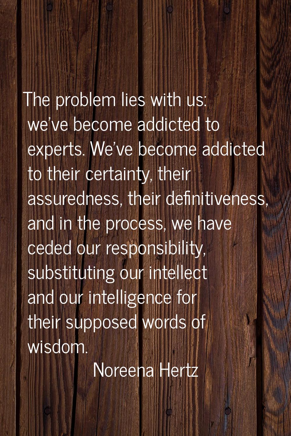 The problem lies with us: we've become addicted to experts. We've become addicted to their certaint