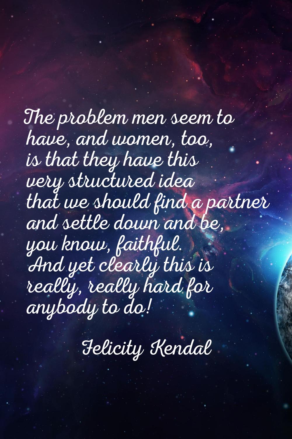 The problem men seem to have, and women, too, is that they have this very structured idea that we s