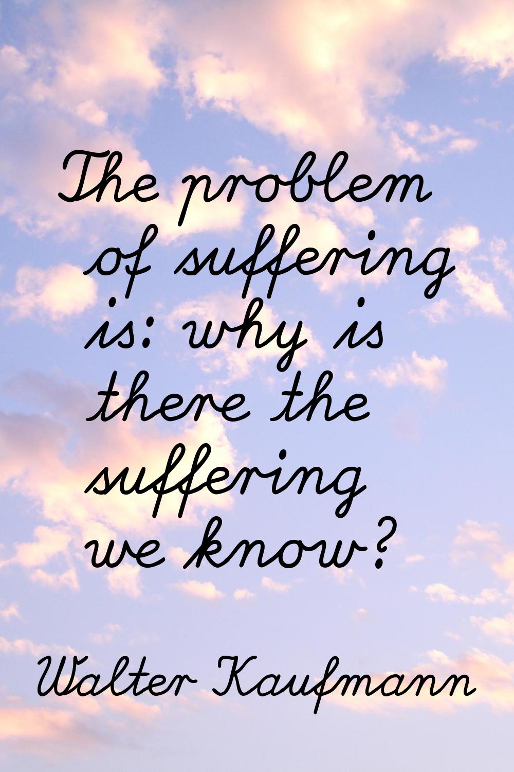 The problem of suffering is: why is there the suffering we know?