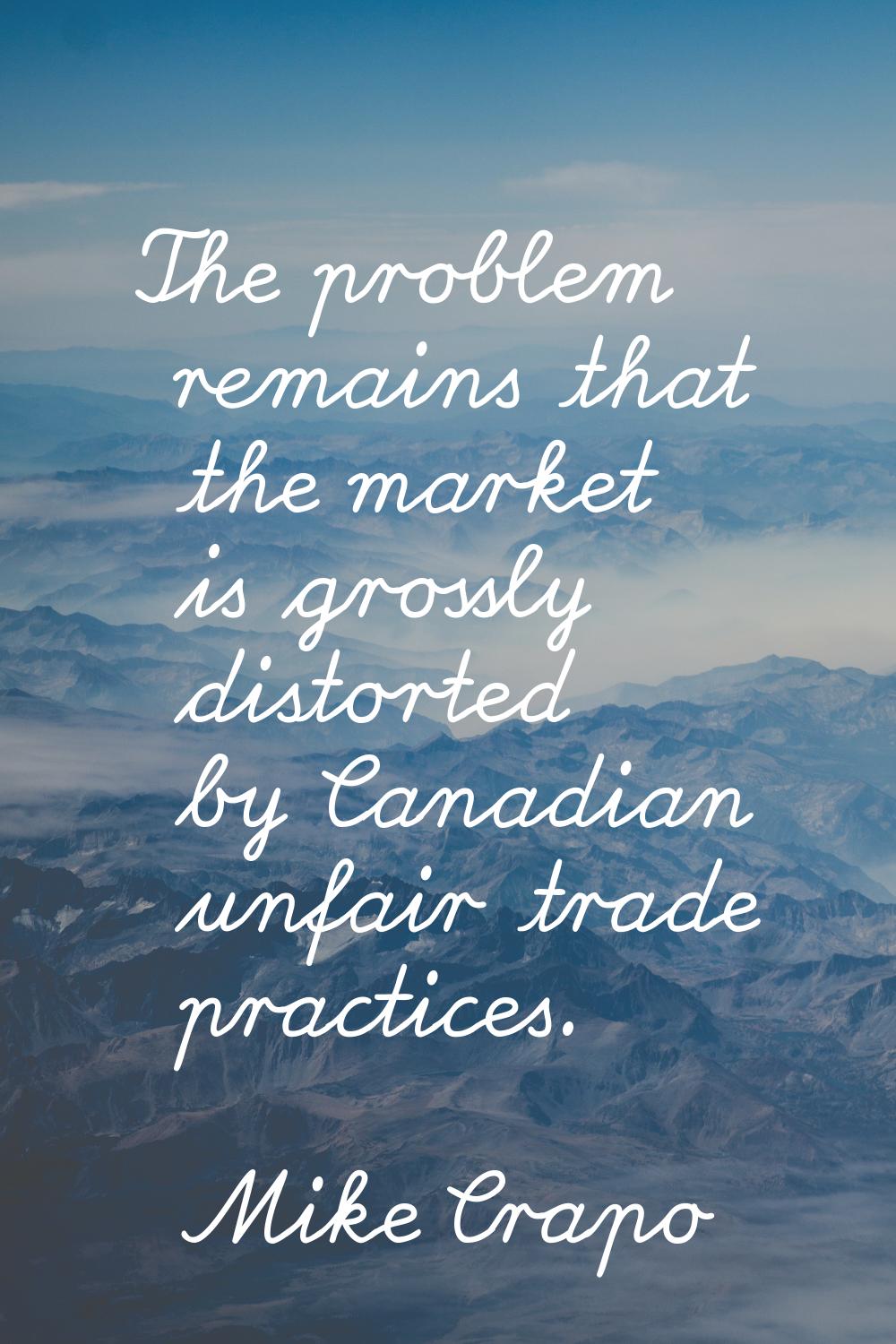 The problem remains that the market is grossly distorted by Canadian unfair trade practices.