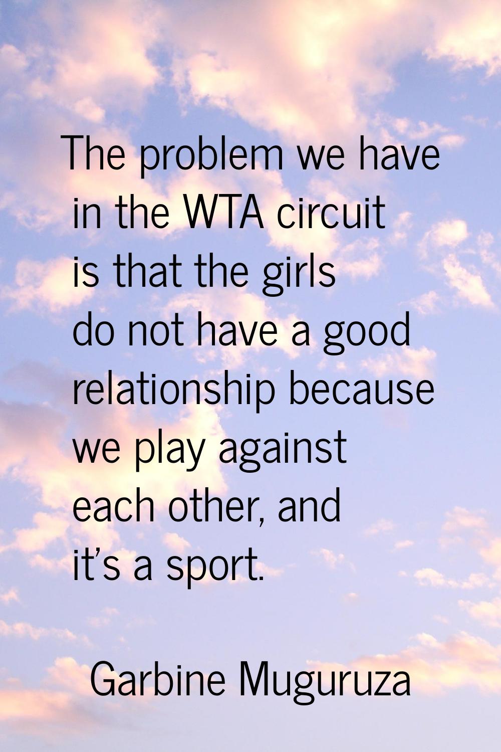 The problem we have in the WTA circuit is that the girls do not have a good relationship because we