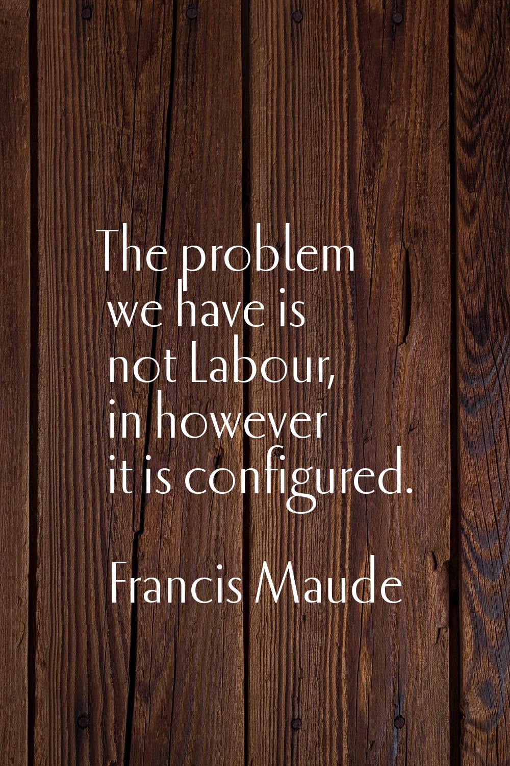 The problem we have is not Labour, in however it is configured.
