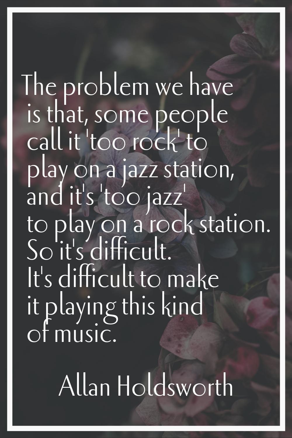 The problem we have is that, some people call it 'too rock' to play on a jazz station, and it's 'to
