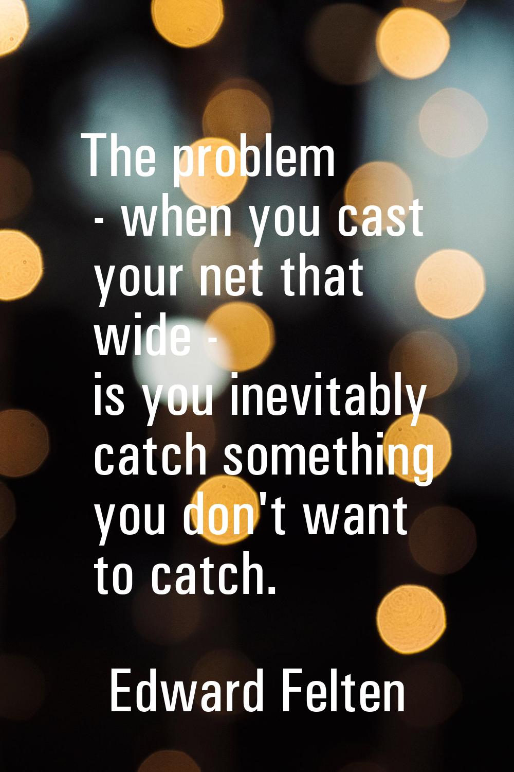 The problem - when you cast your net that wide - is you inevitably catch something you don't want t