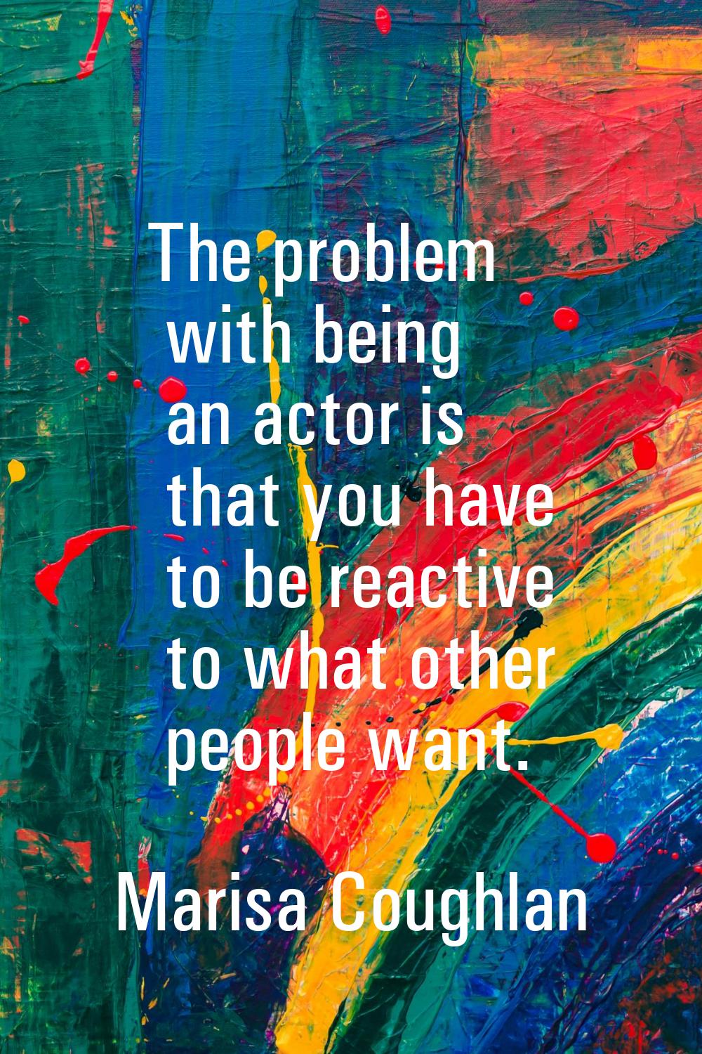 The problem with being an actor is that you have to be reactive to what other people want.